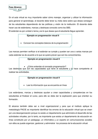 ESTRUCTURA DE LAS AULAS VIRTUALES SEGÚN PACIE


La metodología PACIE es la base principal en la creación de aulas virtuales consta de 5 fases
que el docente debe aplicar y son:


   Fase Presencia




   El docente al crear su aula virtual debe analizar cuál es el objetivo que quiere alcanzar en el
   proceso de enseñanza aprendizaje de sus estudiantes, por lo tanto debe utilizar todos los
   mecanismos permitidos para que el estudiante pueda ingresar y participar de las aulas
   virtuales con motivación para adquirir y compartir nuevos conocimientos.
 