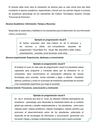 Fase Alcance




En el aula virtual es muy importante saber cómo manejar, organizar y utilizar la información
para generar el aprendizaje, el docente debe tener su meta clara sobre que desea conseguir
de los estudiantes dependiendo de las políticas y visión de la institución. El docente debe
hacer uso de estándares, marcas y destrezas conocido como los SBS.
El estándar es por unidad o tema y es lo que desea que el estudiante llegue aprender.

                     Ejemplo en programación visual II


                 Conocer los conceptos básicos de la programación



Las marcas permiten verificar si el estándar se cumple y pueden ser una o varias marcas por
cada estándar es de acuerdo a lo que se quiere prever que son los conocimientos.

                      Ejemplo en programación visual II


                  ¿Cómo entender el concepto programación?
Las destrezas que son las capacidades que tiene el estudiante y lo hace competente al
realizar las actividades.

                      Ejemplo en programación visual II
 