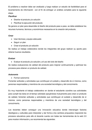 Alcance tutorial: Frecuencia, comunicación y motivación


                                  Ejemplo en programación visual II
          En las 8 semanas que dura el curso, se utilizarán métodos participativos de
          enseñanza - aprendizaje, para desarrollar la creatividad dentro de un contexto
          global que estimule y desafíe intelectualmente a los estudiantes, entre estos
          métodos están: método problémico, método investigativo, método científico que
          promueve el desenvolvimiento activo de los estudiantes, potenciado el
          desarrollo de las tecnologías de información y comunicación, generando una
          formación integra y entregar profesionales productivos para nuestra sociedad.




     Fase Capacitación


   El docente debe estar preparado para enfrentar varios desafíos en la creación de aulas
   virtuales, él es quien genera y construye nuevas oportunidades de aprendizaje apoyado de las
   tecnologías que permiten innovar actualizar y contribuir al buen proceso de enseñanza
   aprendizaje de los estudiantes que generan nuevos conocimientos.


   El docente es quien prepara los recursos y actividades con mucha creatividad para guiar y
   auxiliar a sus estudiantes cuando lo necesiten y para que exista una participación activa y
   dinámica con las actividades propuestas en las unidades de aprendizaje facilitando el trabajo
   colaborativo entre compañeros de aula.


   El elemento fundamental de la capacitación es el ciclo del diseño consta de las siguientes
   etapas: investigar, planificar, crear, evaluar y autonomía, cada una alimenta a la otra
   permitiendo el desarrollo integral de los proyectos que puede organizar el docente permitiendo
   generar los recursos necesarios para las aulas virtuales en donde se crea actividades y
   proyectos al finalizar la carrera.
   El docente debe cumplir con las siguientes etapas de diseño:
                                  Ciclo del diseño
 