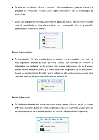 Formar autonomía
Fomentar actitudes y actividades que contribuyan al cuidado y desarrollo de sí mismos, como
personas responsables y miembros de una sociedad tecnológica y del conocimiento.


Es muy importante el trabajo colaborativo en donde el estudiante coordine sus actividades
para cumplir las tarea en el tiempo solicitado apoyándose mutuamente para crear un producto
de calidad, fomentar actitudes y actividades que contribuyan al cuidado y desarrollo de sí
mismos, como personas responsables y miembros de una sociedad tecnológica y del
conocimiento.


Los docentes deben conseguir una innovación educativa donde intervengan factores
ideológicos y culturales para interpretar y dar forma a los cambios propuestos mejorando los
procesos educativos para ello el docente cuenta con todas las herramientas de la web 2.0
para mostrar información y se recomienda las siguientes:




Fase Interacción


La metodología PACIE necesita de la interacción que es la
base primordial en el proceso de enseñanza aprendizaje se
logra aprender haciendo porque ayuda a la participación
del estudiante y el docente permitiéndole la construcción de
conocimientos.
La tecnología web 2.0 provee recursos y actividades para
generar interacción, para intercambiar ideas, socializar,
guiar y trabajar en forma colaborativa.
El docente busca mejorar el proceso de enseñanza aprendizaje de los estudiantes mediante
la distribución de bloque 0, académico y cierre.




Es el eje de la interacción y fundamental en la estructura de las aulas virtuales que son fuente
del conocimiento cooperativo, por la organización, procesos y la información correcta que se
presenta a los estudiantes.
 