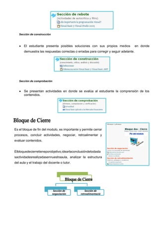 Señala las características del aula y como trabajar en ella. Actividades en equipo para
       descubrir y desarrollar nuestras habilidades en
       este medio.




    Sección de interacción



       Es fundamental que el aula virtual cuenta con
       interacción en el ámbito social, conocerse entre los
       estudiantes fuera del factor académico, en base a
       la amistad y luego generar espacios de apoyo,
       experiencias positivas, es la base del aprendizaje cooperativo.




Es el bloque donde el docente-tutor indica la información y contenidos de la asignatura.


En esta sección se coloca toda la información y contenido de la asignatura como también
enlaces de interés, de cualquier tipo y fuente de información.


Esta sección debe motivar al estudiante a realizar una investigación minuciosa de los temas
planteados en el Bloque.
El bloque académico debe contener información que permita al estudiante desarrollar el
sentido crítico y construcción de nuevos conocimientos. La información colocada debe permitir
al estudiante visualizar y analizar varios contenidos.
 