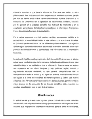 mismo la importancia que tiene la información financiera para todos, por otra
parte nuestro país se cuenta con una larga tradición normativa contable, ya que
por más de treinta años se han venido desarrollando normas orientadas a la
búsqueda de uniformidad en la aplicación de tratamientos contables, basadas
por lo general en la práctica contable más habitual del momento y en la
aceptación generalizada de todos los interesados en la información financiera a
través de procesos formales de auscultación.
En la actual economía mundial existen cambios permanentes debido a la
globalización, la internacionalización, el libre comercio y la apertura de fronteras,
es por esto que las empresas de los diferentes países necesitan con urgencia
aplicar reglas contables comunes o estándares financieros similares a NIIF que
permitan la comparabilidad, la confiabilidad y la consistencia de la información
financiera.
La aplicación las Normas Internacionales de Información Financiera en el México
actual surge con la intención de formar parte de la globalización económica, esta
adopción obliga a las entidades a que la información financiera que se reporta
sea expresada en un mismo lenguaje y bajo políticas, reglas, normas y
regulaciones técnicas uniformes, lo que permite comparaciones con la
competencia de todo el mundo y así lograr un análisis financiero más estricto
que ayude a la toma de decisiones de manera oportuna y viable. Los nuevos
adiciones a las NIF solucionan las necesidades de los usuarios, permitiéndole un
mejor alcance en la aplicación de las técnica contables, estas seguirán en
constate actualización pera el bien de la profesión.
Conclusiones
El aplicar las NIF y su estructura significa que se contará con normas contables
actualizadas, con respaldo internacional y que respondan a las exigencias de los
usuarios que requieren de información financiera para la toma de decisiones,
 