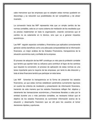 cabe mencionar que las empresas que no adopten estas normas quedarán en
desventaja y se reducirán sus posibilidades de ser competitivas y de atraer
inversión.
La conversión hacia las NIIF representa más que un simple cambio de las
normas contables, este es un nuevo sistema de mediación de los resultados que
es preciso implementar en toda lo organización, creando conciencia que el
cambio no es solamente en lo técnico, sino que va a generar impactos
económicos.
Las NIIF regulan aspectos contables y financieros que aplicados correctamente
generan ciertos beneficios como una adecuada comparabilidad de la información
financiera, un mejor análisis de los Estados Financieros, transparencia de la
situación económica real y confiable de la empresa.
El proceso de adopción de las NIIF constituye un reto para la profesión contable
que tendrá que aportar todo su esfuerzo para contribuir al logro de los cambios
que requiere la conversión, el proceso de aplicación de estas normas es una
tarea importante para la mayoría de las empresas, por tanto la alta dirección y
toda el área financiera tendrá que participar en ésta tarea.
Las NIIF fomentan la transparencia en la forma de presentar los estados
financieros, ya que estas normas establecen parámetros sumamente rigurosos
en cuanto los criterios de revelación y presentación de información financiera,
haciendo de esta manera que los estados financieros reflejen fiel, objetiva y
claramente las transacciones económicas y financieras llevadas a cabo por la
entidad durante uno o más períodos contables, es necesario indicar que el
objetivo de los estados financieros es suministrar información acerca de la
situación y desempeño financiero que se útil para los usuarios al tomar
decisiones rápidas y oportunas.
 
