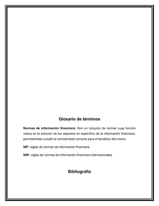 Glosario de términos
Normas de información financiera: Son un conjunto de normar cuya función
radica en la solución de los aspectos en específico de la información financiera,
permitiéndole cumplir la normatividad correcta para el beneficio del mismo
NIF: siglas de normas de información financiera
NIIF: siglas de normas de información financiera internacionales
Bibliografía
 