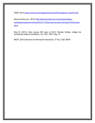 CINIF (2013) www.cinif.org.mx/imagenes/anuncios/Promulgacion_dic2012.pdf
eleconomista.com. (2013) http://eleconomista.com.mx/podcast/colegio-
contadores-publicos-mexico/2012/11/15/nuevas-normas-informacion-financiera-
2013
Elsa B. (2013). Seis nuevas NIF para el 2013. Revista Veritas, colegio de
contadores públicos de México A.C. NO. 1697. Pág. 10
IMCP. (2012) Normas de información financiera. (7ª ed.). Edit. IMCP.
 