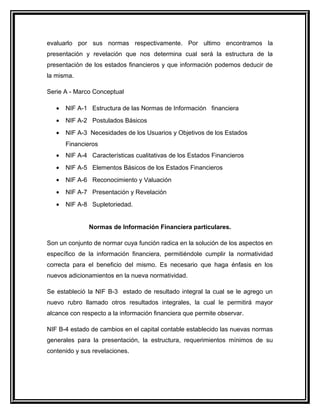 evaluarlo por sus normas respectivamente. Por ultimo encontramos la
presentación y revelación que nos determina cual será la estructura de la
presentación de los estados financieros y que información podemos deducir de
la misma.
Serie A - Marco Conceptual
• NIF A-1 Estructura de las Normas de Información financiera
• NIF A-2 Postulados Básicos
• NIF A-3 Necesidades de los Usuarios y Objetivos de los Estados
Financieros
• NIF A-4 Características cualitativas de los Estados Financieros
• NIF A-5 Elementos Básicos de los Estados Financieros
• NIF A-6 Reconocimiento y Valuación
• NIF A-7 Presentación y Revelación
• NIF A-8 Supletoriedad.
Normas de Información Financiera particulares.
Son un conjunto de normar cuya función radica en la solución de los aspectos en
específico de la información financiera, permitiéndole cumplir la normatividad
correcta para el beneficio del mismo. Es necesario que haga énfasis en los
nuevos adicionamientos en la nueva normatividad.
Se estableció la NIF B-3 estado de resultado integral la cual se le agrego un
nuevo rubro llamado otros resultados integrales, la cual le permitirá mayor
alcance con respecto a la información financiera que permite observar.
NIF B-4 estado de cambios en el capital contable establecido las nuevas normas
generales para la presentación, la estructura, requerimientos mínimos de su
contenido y sus revelaciones.
 