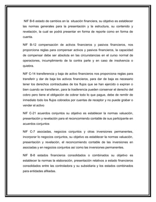 NIF B-6 estado de cambios en la situación financiera, su objetivo es establecer
las normas generales para la presentación y la estructura, su contenido y
revelación, la cual se podrá presentar en forma de reporte como en forma de
cuenta.
NIF B-12 compensación de activos financieros y pasivos financieros, nos
proporciona reglas para compensar activos y pasivos financieros, la capacidad
de compensar debe ser absoluta en las circunstancias en el curso normal de
operaciones, incumplimiento de la contra parte y en caso de insolvencia o
quiebra.
NIF C-14 transferencia y baja de activo financieros nos proporciona reglas para
transferir y dar de baja los activos financieros, para dar de baja es necesario
tener los derechos contractuales de los flujos que se han ejercido o expiran o
bien cuando se transfieran, para la trasferencia pueden conservar el derecho del
cobro pero tiene el obligación de cobrar todo lo que pague, debe de remitir de
inmediato todo los flujos cobrados por cuentas de receptor y no puede grabar o
vender el activo
NIF C-21 acuerdos conjuntos su objetivo es establecer la normas valuación,
presentación y revelación para el reconcomiendo contable de sus participante en
acuerdos conjuntos
NIF C-7 asociadas, negocios conjuntos y otras inversiones permanentes,
incorporar lo negocios conjuntos, su objetivo es establecer la normas valuación,
presentación y revelación, el reconcomiendo contable de las inversiones en
asociadas y en negocios conjuntos así como las inversiones permanentes.
NIF B-8 estados financieros consolidados o combinados su objetivo es
establecer la normas la elaboración, presentación relativos a estado financieros
consolidados entre las controladora y su subsidiaria y los estados combinados
para entidades afiliadas.
 