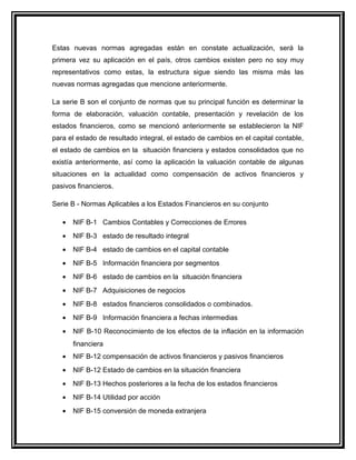 Estas nuevas normas agregadas están en constate actualización, será la
primera vez su aplicación en el país, otros cambios existen pero no soy muy
representativos como estas, la estructura sigue siendo las misma más las
nuevas normas agregadas que mencione anteriormente.
La serie B son el conjunto de normas que su principal función es determinar la
forma de elaboración, valuación contable, presentación y revelación de los
estados financieros, como se mencionó anteriormente se establecieron la NIF
para el estado de resultado integral, el estado de cambios en el capital contable,
el estado de cambios en la situación financiera y estados consolidados que no
existía anteriormente, así como la aplicación la valuación contable de algunas
situaciones en la actualidad como compensación de activos financieros y
pasivos financieros.
Serie B - Normas Aplicables a los Estados Financieros en su conjunto
• NIF B-1 Cambios Contables y Correcciones de Errores
• NIF B-3 estado de resultado integral
• NIF B-4 estado de cambios en el capital contable
• NIF B-5 Información financiera por segmentos
• NIF B-6 estado de cambios en la situación financiera
• NIF B-7 Adquisiciones de negocios
• NIF B-8 estados financieros consolidados o combinados.
• NIF B-9 Información financiera a fechas intermedias
• NIF B-10 Reconocimiento de los efectos de la inflación en la información
financiera
• NIF B-12 compensación de activos financieros y pasivos financieros
• NIF B-12 Estado de cambios en la situación financiera
• NIF B-13 Hechos posteriores a la fecha de los estados financieros
• NIF B-14 Utilidad por acción
• NIF B-15 conversión de moneda extranjera
 