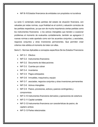 • NIF B-16 Estados financieros de entidades con propósitos no lucrativos
La serie C contempla ciertas partidas del estado de situación financiera, son
valuadas por estas normas, cuya finalidad es el control y valuación correctos de
las partidas respectivas, ya que son de mucha importancia ciertas partidas como
los instrumentos financieros o los activos intangibles que tienden a ocasionar
problemas al momento de evaluarlos contablemente, también se agregaron 2
nuevas normas a este apartado como son los acuerdos conjuntos; y asociadas,
negocios conjuntos y otras inversiones permanentes. Que permiten crear
criterios más sólidos al momento de tratar con ellas.
Serie C - Normas Aplicables a conceptos específicos De los Estados Financieros
• NIF C-1 Efectivo
• NIF C-2 Instrumentos financieros
• NIF C-2 Documento de Adecuaciones
• NIF C-3 Cuentas por cobrar
• NIF C-4 Inventarios
• NIF C-5 Pagos anticipados
• NIF C-6 Inmuebles, maquinaria y equipo
• NIF C-7 asociadas, negocios conjuntos y otras inversiones permanentes
• NIF C-8 Activos intangibles
• NIF C-9 Pasivo, provisiones, activos y pasivos contingentes y
compromisos
• NIF C-10 Instrumentos financieros derivados y operaciones de cobertura
• NIF C-11 Capital contable
• NIF C-12 Instrumentos financieros con características de pasivo, de
capital o ambos
• NIF C-13 Partes relacionadas
 