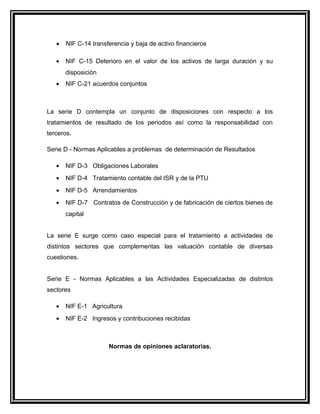• NIF C-14 transferencia y baja de activo financieros
• NIF C-15 Deterioro en el valor de los activos de larga duración y su
disposición
• NIF C-21 acuerdos conjuntos
La serie D contempla un conjunto de disposiciones con respecto a los
tratamientos de resultado de los periodos así como la responsabilidad con
terceros.
Serie D - Normas Aplicables a problemas de determinación de Resultados
• NIF D-3 Obligaciones Laborales
• NIF D-4 Tratamiento contable del ISR y de la PTU
• NIF D-5 Arrendamientos
• NIF D-7 Contratos de Construcción y de fabricación de ciertos bienes de
capital
La serie E surge como caso especial para el tratamiento a actividades de
distintos sectores que complementas las valuación contable de diversas
cuestiones.
Serie E - Normas Aplicables a las Actividades Especializadas de distintos
sectores
• NIF E-1 Agricultura
• NIF E-2 Ingresos y contribuciones recibidas
Normas de opiniones aclaratorias.
 