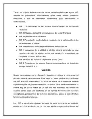 Tienen por objetivo Aclarar o ampliar temas ya contemplados por alguna NIF,
además de proporcionar oportunamente guías sobre nuevos problemas
detectados o que se desarrollen tratamientos poco satisfactorios o
contradictorios.
• INIF 1 Supletoriedad de las Normas Internacionales de Información
Financiera
• INIF 2 Utilización de las UDI en instituciones del sector financiero.
• INIF 3 Aplicación inicial de las NIF
• INIF 4 Presentación en el estado de resultados de la participación de los
trabajadores en la utilidad
• INIF 6 Oportunidad en la designación formal de la cobertura
• INIF 7 Aplicación de la utilidad o pérdida integral generada por una
cobertura de flujo de efectivo sobre una transacción pronosticada de
compra de un activo no financiero
• INIF 8 Efectos del Impuesto Empresarial a Tasa Única
• INIF 9 Presentación de estados financieros comparativos por la entrada
en vigor de la NIF B-10
Opinión
Se nos ha enseñado que la información financiera constituye la culminación del
proceso contable pero dentro de él se juega un papel igual de importante que
son NIF, el CINIF a desarrollado por años las normal de tal modo que sirve de
experiencia para los jóvenes contadores, se creó a partir de la necesidad de la
misma, hoy en día lo vemos en un libro que nos manifiesta las normas en
diversos series, cada una clasificado en las normas de información financiera
conceptuales, particulares y de opiniones aclaratorias, gracias a esa estructura
la información está al alcance.
Las NIF y su estructura juegan un papel de suma importancia en cualquier
entidad económica o institución, ya que esta ayuda a organizar los bienes, así
 