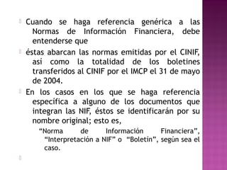  Cuando se haga referencia genérica a las 
Normas de Información Financiera, debe 
entenderse que 
 éstas abarcan las normas emitidas por el CINIF, 
así como la totalidad de los boletines 
transferidos al CINIF por el IMCP el 31 de mayo 
de 2004. 
 En los casos en los que se haga referencia 
específica a alguno de los documentos que 
integran las NIF, éstos se identificarán por su 
nombre original; esto es, 
“Norma de Información Financiera”, 
“Interpretación a NIF” o “Boletín”, según sea el 
caso. 
 
 