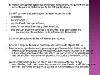 El marco conceptual establece conceptos fundamentales que sirven de 
sustento para la elaboración de las NIF particulares. 
Las NIF particulares establecen las bases específicas de 
1. valuación, 
2. presentación y 
3. revelación de las operaciones, 
4. transformaciones internas y otros eventos, 
5. que afectan económicamente a la entidad, que son sujetos de 
reconocimiento contable en la información financiera. 
Las interpretaciones de las NIF tienen por objeto: 
 Aclarar o ampliar temas ya contemplados dentro de alguna NIF; o 
 Proporcionar oportunamente guías sobre problemas detectados en la 
información financiera que no estén tratados específicamente en las NIF; 
o bien sobre aquellos problemas sobre los que se hayan desarrollado, o 
que desarrollen, tratamientos poco satisfactorios o contradictorios. 
Las interpretaciones que se hacen en el inciso a) anterior, no son 
auscultadas, dado que no contravienen el contenido de la NIF de la que se 
derivan, en virtud de que esta última ya fue sometida a ese proceso. 
 