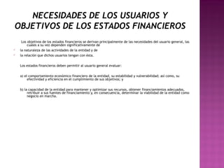 NECESIDADES DE LOS USUARIOS Y 
OBJETIVOS DE LOS ESTADOS FINANCIEROS 
Los objetivos de los estados financieros se derivan principalmente de las necesidades del usuario general, las 
cuales a su vez dependen significativamente de 
ü la naturaleza de las actividades de la entidad y de 
ü la relación que dichos usuarios tengan con ésta. 
Los estados financieros deben permitir al usuario general evaluar: 
a) el comportamiento económico–financiero de la entidad, su estabilidad y vulnerabilidad; así como, su 
efectividad y eficiencia en el cumplimiento de sus objetivos; y 
b) la capacidad de la entidad para mantener y optimizar sus recursos, obtener financiamientos adecuados, 
retribuir a sus fuentes de financiamiento y, en consecuencia, determinar la viabilidad de la entidad como 
negocio en marcha. 
 