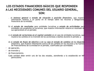LOS ESTADOS FINANCIEROS BÁSICOS QUE RESPONDEN 
A LAS NECESIDADES COMUNES DEL USUARIO GENERAL, 
SON: 
a) el balance general o estado de situación o posición financiera, que muestra 
información relativa a un punto en el tiempo sobre los recursos y obligaciones 
financieros de la entidad; 
b) el estado de resultados para entidades lucrativas o estado de actividades para 
entidades con propósitos no lucrativos, que muestra información relativa al resultado de 
sus operaciones en un periodo; 
c) el estado de variaciones en el capital contable en el caso de entidades lucrativas, que 
muestra los cambios en la inversión de los accionistas o dueños durante el periodo; y 
d) el estado de flujos de efectivo o en su caso el estado de cambios en la situación 
financiera, que muestra información acerca de los cambios en los recursos y las fuentes 
de financiamiento de la entidad en el periodo, clasificados por actividades 
ü de operación, 
ü de inversión y 
ü de financiamiento. 
Cada entidad debe emitir uno de los dos estados, atendiendo a lo establecido en NIF 
particulares. 
 