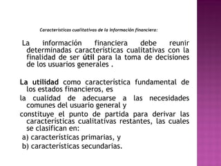 Características cualitativas de la información financiera: 
La información financiera debe reunir 
determinadas características cualitativas con la 
finalidad de ser útil para la toma de decisiones 
de los usuarios generales . 
La utilidad como característica fundamental de 
los estados financieros, es 
la cualidad de adecuarse a las necesidades 
comunes del usuario general y 
constituye el punto de partida para derivar las 
características cualitativas restantes, las cuales 
se clasifican en: 
a) características primarias, y 
b) características secundarias. 
 