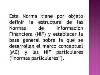 Esta Norma tiene por objeto 
definir la estructura de las 
Normas de Información 
Financiera (NIF) y establecer la 
base general sobre la que se 
desarrollan el marco conceptual 
(MC) y las NIF particulares 
(“normas particulares”). 
 