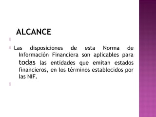 ALCANCE 
 
 Las disposiciones de esta Norma de 
Información Financiera son aplicables para 
todas las entidades que emitan estados 
financieros, en los términos establecidos por 
las NIF. 
 
 