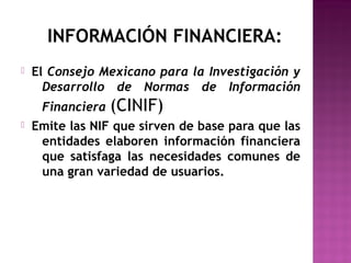 INFORMACIÓN FINANCIERA: 
 El Consejo Mexicano para la Investigación y 
Desarrollo de Normas de Información 
Financiera (CINIF) 
 Emite las NIF que sirven de base para que las 
entidades elaboren información financiera 
que satisfaga las necesidades comunes de 
una gran variedad de usuarios. 
 