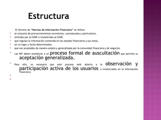 Estructura 
El término de “Normas de Información Financiera” se refiere 
v al conjunto de pronunciamientos normativos, conceptuales y particulares, 
v emitidos por el CINIF o transferidos al CINIF, 
v que regulan la información contenida en los estados financieros y sus notas, 
v en un lugar y fecha determinados, 
v que son aceptados de manera amplia y generalizada por la comunidad financiera y de negocios. 
v Las NIF deben someterse a un proceso formal de auscultación que permita su 
aceptación generalizada. 
v Para ello, es necesario que este proceso esté abierto a la observación y 
participación activa de los usuarios e involucrados en la información 
financiera. 
v 
 
 