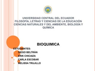 UNIVERSIDAD CENTRAL DEL ECUADOR
FILOSOFÍA, LETRAS Y CIENCIAS DE LA EDUCACIÓN
CIENCIAS NATURALES Y DEL AMBIENTE, BIOLOGÍA Y
QUÍMICA
BIOQUIMICA
ESTUDIANTES:
 DIEGO BELTRÁN
 ERIK CHICAIZA
 CARLA ESCOBAR
 MELISSA TRUJILLO
 