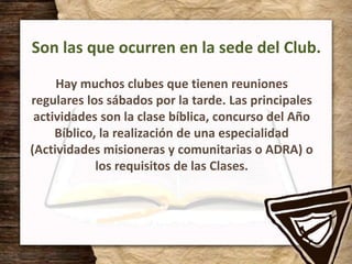 Son las que ocurren en la sede del Club.
Hay muchos clubes que tienen reuniones
regulares los sábados por la tarde. Las principales
actividades son la clase bíblica, concurso del Año
Bíblico, la realización de una especialidad
(Actividades misioneras y comunitarias o ADRA) o
los requisitos de las Clases.
 