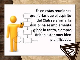 Es en estas reuniones
ordinarias que el espíritu
del Club se afirma, la
disciplina se implementa
y, por lo tanto, siempre
deben estar muy bien
planificadas.
 