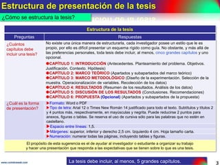 ASPECTOS GENERALES DE LA TESIS DE GRADO
3www.coimbraweb.com
ASPECTOS GENERALES DE LA TESIS DE GRADO
¿Qué es la
tesis de grado?
Es el reporte escrito de un trabajo de investigación que el aspirante al grado de
licenciatura, de maestría o de doctorado presenta ante un jurado universitario para su
para su aprobación.
Tipos de investigación según la utilidad o fin del conocimiento
Tipo Descripción Ejemplos
1.
Básica o
pura
Tiene como objetivo la generación de conocimiento
teórico mediante el descubrimiento de amplias
generalizaciones o principios.
No se preocupa de las aplicaciones prácticas que
puedan derivarse de ella.
En otras palabras, tiene como objetivo el estudio de un
un problema destinado exclusivamente al progreso o a la
a la simple búsqueda del conocimiento.
“Las personas que tienen sus escritorios
desordenados son mas creativas. Por otro lado,
lado, un escritorio pulcro puede promover la
la dieta saludable y la generosidad”. (k. Vohs,
2.
Aplicada o
tecnológica
(práctica o
empírica)
Tiene como objetivo la generación de conocimiento
práctico confrontando la teoría con los hechos de la
realidad.
Se preocupa por la aplicación del conocimiento
adquirido para resolver problemas prácticos inmediatos,
inmediatos, en orden a transformar las condiciones de un
de un acto productivo y mejorar la calidad de ese
producto.
Se fundamenta en los resultados de una investigación
investigación básica.
”El 44% de los chilenos no entiende lo que
que lee, situación similar a la de 1998, lo que
que significa que las competencias básicas de
de la población adulta se mantienen casi tan
tan bajas como hace 15 años”. La situación es
es preocupante porque afecta a la seguridad
seguridad laboral, a la productividad y a la
especialización de la mano de obra. Las
autoridades deben tomar medidas inmediatas.
inmediatas. (Universidad de Chile, 2013).
Ver documento sobre la introducción a la investigación científica .
¿Qué es la tesis de grado?
La tesis es el reporte escrito de una investigación científica.
 