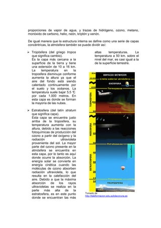 proporciones de vapor de agua, y trazas de hidrógeno, ozono, metano,
monóxido de carbono, helio, neón, kriptón y xenón.

De igual manera que la estructura interna se define como una serie de capas
concéntricas, la atmósfera también se puede dividir así:

  Tropósfera (del griego tropos                altas     temperaturas.       La
  que significa cambio).                       temperatura a 50 km. sobre el
  Es la capa más cercana a la                  nivel del mar, es casi igual a la
  superficie de la tierra y tiene              de la superficie terrestre.
  una extensión de 10 a 16 km.
  La     temperatura     en     la
  troposfera disminuye conforme
  aumenta la altura ya que el
  aire del fondo está siendo
  calentado continuamente por
  el suelo y los océanos. La
  temperatura suele bajar 5,5 °C
  por cada 1.000 metros. En
  esta capa es donde se forman
  la mayoría de las nubes.

  Estratosfera (del latín stratum
  que significa capa).
  Esta capa se encuentra justo
  arriba de la troposfera, su
  temperatura aumenta con la
  altura, debido a las reacciones
  fotoquímicas de producción del
  ozono a partir del oxígeno y la
  radiación             ultravioleta
  proveniente del sol. La mayor
  parte del ozono presente en la
  atmósfera se encuentra en
  esta capa, por lo tanto es aquí
  donde ocurre la absorción. La
  energía solar se convierte en
  energía cinética cuando las
  moléculas de ozono absorben
  radiación ultravioleta, lo que
  resulta en la calefacción del
  aire. Debido a que la máxima
  absorción     de     los    rayos
  ultravioletas se realiza en la
  parte     más    alta     de    la
  estratosfera, es en este punto       Tomado de
                                       http://teleformacion.edu.aytolacoruna.es
  donde se encuentran las más
 