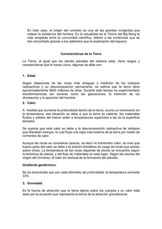 En todo caso, el origen del universo es una de las grandes incógnitas que
   rodean la existencia del hombre. En la actualidad es la Teoría del Big Bang la
   más aceptada entre la comunidad científica, debido a las evidencias que se
   han encontrado gracias a los adelantos que la exploración del espacio.


                            Características de la Tierra

La Tierra, al igual que los demás planetas del sistema solar, tiene rasgos y
características que lo hacen único, algunas de ellas son:


1. Edad.

Según dataciones de las rocas más antiguas y medición de los isótopos
radioactivos y su descomposición permanente, se estima que la tierra tiene
aproximadamente 4600 millones de años. Durante este tiempo ha experimentado
transformaciones tan severas como las glaciaciones, la extinción de los
dinosaurios y la aparición del hombre.
2. Calor.

A medida que aumenta la profundidad dentro de la tierra, ocurre un incremento en
la temperatura, esa situación se debe a que la tierra es caliente, los materiales
fluidos y sólidos del interior están a temperaturas superiores a las de la superficie
terrestre.

Se supone que este calor se debe a la descomposición radioactiva de isótopos
que liberaban energía, la cual fluye a la capa más externa de la tierra por medio de
corrientes de calor.

Aunque las rocas se consideran opacas, es decir no transmiten calor, se cree que
buena parte del calor se debe a la presión litostática (la carga de rocas que actúan
sobre otras). La temperatura de las rocas depende de donde se encuentre según
la tectónica de placas, y del flujo de materiales en este lugar. Según las teorías del
origen del Universo, el calor es residual de la formación del planeta.

Gradiente geotérmico:

Se ha encontrado que por cada kilometro de profundidad, la temperatura aumenta
33°
  C.

3. Gravedad.

Es la fuerza de atracción que la tierra ejerce sobre los cuerpos y su valor está
dado por la ecuación que representa la teoría de la atracción gravitacional.
 