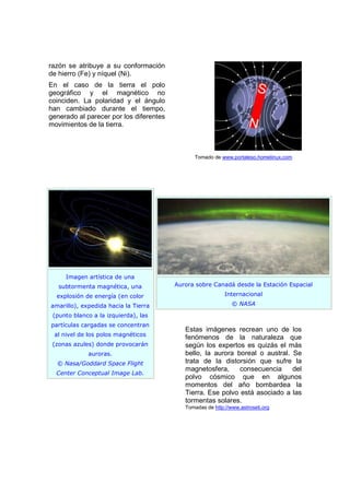 razón se atribuye a su conformación
de hierro (Fe) y níquel (Ni).
En el caso de la tierra el polo
geográfico y el magnético no
coinciden. La polaridad y el ángulo
han cambiado durante el tiempo,
generado al parecer por los diferentes
movimientos de la tierra.



                                               Tomado de www.portaleso.homelinux.com




     Imagen artística de una
   subtormenta magnética, una            Aurora sobre Canadá desde la Estación Espacial

  explosión de energía (en color                            Internacional

amarillo), expedida hacia la Tierra                            © NASA

 (punto blanco a la izquierda), las
partículas cargadas se concentran
                                            Estas imágenes recrean uno de los
 al nivel de los polos magnéticos
                                            fenómenos de la naturaleza que
 (zonas azules) donde provocarán            según los expertos es quizás el más
             auroras.                       bello, la aurora boreal o austral. Se
  © Nasa/Goddard Space Flight               trata de la distorsión que sufre la
                                            magnetosfera,     consecuencia     del
  Center Conceptual Image Lab.
                                            polvo cósmico que en algunos
                                            momentos del año bombardea la
                                            Tierra. Ese polvo está asociado a las
                                            tormentas solares.
                                            Tomadas de http://www.astroseti.org
 