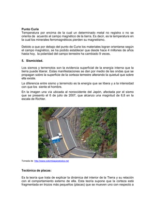 Punto Curie
Temperatura por encima de la cual un determinado metal no registra o no se
orienta de acuerdo al campo magnético de la tierra. Es decir, es la temperatura en
la cual los minerales ferromagnéticos pierden su magnetismo.

Debido a que por debajo del punto de Curie los materiales logran orientarse según
el campo magnético, se ha podido establecer que desde hace 4 millones de años
hasta hoy, la polaridad del campo terrestre ha cambiado 9 veces.

5. Sismicidad.

Los sismos y terremotos son la evidencia superficial de la energía interna que la
tierra puede liberar. Estas manifestaciones se dan por medio de las ondas que se
propagan sobre la superficie de la corteza terrestre alterando la quietud que sobre
ella existe.
La diferencia entre sismo y terremoto es la energía que se libera y a la intensidad
con que los siente el hombre.
En la imagen una vía ubicada al noroccidente del Japón, afectada por el sismo
que se presento el 6 de julio de 2007, que alcanzo una magnitud de 6,8 en la
escala de Richter.




Tomada de http://www.colombiaparatodos.net



Tectónica de placas:

Es la teoría que trata de explicar la dinámica del interior de la Tierra y su relación
con el comportamiento externo de ella. Esta teoría supone que la corteza está
fragmentada en trozos más pequeños (placas) que se mueven uno con respecto a
 