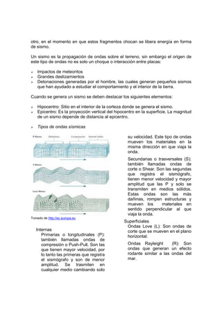 otro, en el momento en que estos fragmentos chocan se libera energía en forma
de sismo.

Un sismo es la propagación de ondas sobre el terreno, sin embargo el origen de
este tipo de ondas no es solo un choque o interacción entre placas:

    Impactos de meteoritos
    Grandes deslizamientos
    Detonaciones generadas por el hombre, las cuales generan pequeños sismos
    que han ayudado a estudiar el comportamiento y el interior de la tierra.

Cuando se genera un sismo se deben destacar los siguientes elementos:

    Hipocentro: Sitio en el interior de la corteza donde se genera el sismo.
    Epicentro: Es la proyección vertical del hipocentro en la superficie. La magnitud
    de un sismo depende de distancia al epicentro.

    Tipos de ondas sísmicas

                                                   su velocidad. Este tipo de ondas
                                                   mueven los materiales en la
                                                   misma dirección en que viaja la
                                                   onda.
                                                   Secundarias o trasversales (S):
                                                   también llamadas ondas de
                                                   corte o Shear. Son las segundas
                                                   que registra el sismógrafo,
                                                   tienen menor velocidad y mayor
                                                   amplitud que las P y solo se
                                                   transmiten en medios sólidos.
                                                   Estas ondas son las más
                                                   dañinas, rompen estructuras y
                                                   mueven los       materiales en
                                                   sentido perpendicular al que
                                                   viaja la onda.
Tomado de http://ec.europa.eu
                                                 Superficiales
                                                  Ondas Love (L): Son ondas de
   Internas                                       corte que se mueven en el plano
      Primarias o longitudinales (P):             horizontal.
      también llamadas ondas de
      compresión o Push-Pull. Son las              Ondas Rayleight       (R): Son
      que tienen mayor velocidad, por              ondas que generan un efecto
      lo tanto las primeras que registra           rodante similar a las ondas del
      el sismógrafo y son de menor                 mar.
      amplitud. Se trasmiten en
      cualquier medio cambiando solo
 