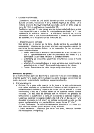 Escalas de Sismicidad.
      Cuantitativa: Richter. Es una escala abierta que mide la energía liberada
      durante un sismo, varía desde 1 a 9 y mide la magnitud del sismo. En la
      historia, el sismo de mayor magnitud registrado ocurrió en Chile, el 22 de
      mayo de 1960, el cual tuvo una magnitud de 9.5.
      Cualitativa: Mercali. En esta escala se mide la intensidad del sismo, o sea
      como es percibido por el hombre. Es una escala que va desde 1 a 12 y se
      representa en números romanos. La intensidad depende de muchos
      parámetros como la profundidad del hipocentro, la distancia del observador
      del epicentro, de la magnitud, tipo de estructura, etc.

        Discontinuidades sísmicas
      Son zonas en el interior de la tierra donde cambia la velocidad de
      propagación y dirección de las ondas sísmicas, corresponden a zonas de
      cambio de las propiedades físicas de los materiales. Se han encontrado
      varias discontinuidades:
          o Moho o Mohorovicic: Haciendo detonaciones en Rusia, se descubrió
             que a aproximadamente 50km de profundidad las ondas P y S
             cambiaban su velocidad, limitando la corteza del manto.
          o Gutenberg. Se encuentra a 2900km de profundidad, separa el manto
             del núcleo.
          o Wiechert. Fue descubierta por la fuerte variación que experimenta la
             velocidad de las ondas P. Separan el núcleo externo del interno.
          o Conrad: Transición entre rocas de tipo sial y rocas de tipo sima.


Estructura del planeta
De la misma manera como se determino la existencia de las discontinuidades, se
encontró que la Tierra estaba conformada por una serie de capas concéntricas las
cuales aumentan su densidad a medida que se acercan al centro.
   Estructura interna
     Corteza. Es la capa más externa de la tierra y ha sido extensamente
     explorada a través de las ondas sísmicas. Existen dos tipos de cortezas con
     diferentes composiciones y propiedades físicas. Una de ellas es la corteza
     continental y la otra es la corteza debajo de los océanos llamada corteza
     oceánica. Los dos tipos de cortezas son el resultado del proceso de
     formación de la superficie de la tierra, en especial de la tectónica de placas.
     La corteza oceánica tiene aproximadamente de 5 a 12 km de espesor y una
     densidad promedio de 3.0 g/cm3. La corteza continental no solo es más
     gruesa que la oceánica, sino que también es menos densa: 2.7 g/cm3.
     Corteza Continental: Exclusiva de continentes, constituida por rocas tipo
     Sial, llamadas también graníticas (sial: sílice y aluminio).
     Corteza Oceánica: Constituida por rocas tipo Sima, llamadas también
     basálticas (sílice y magnesio).
 