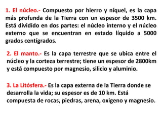 1. El núcleo.- Compuesto por hierro y níquel, es la capa
más profunda de la Tierra con un espesor de 3500 km.
Está dividido en dos partes: el núcleo interno y el núcleo
externo que se encuentran en estado líquido a 5000
grados centígrados.
2. El manto.- Es la capa terrestre que se ubica entre el
núcleo y la corteza terrestre; tiene un espesor de 2800km
y está compuesto por magnesio, silicio y aluminio.
3. La Litósfera.- Es la capa externa de la Tierra donde se
desarrolla la vida; su espesor es de 10 km. Está
compuesta de rocas, piedras, arena, oxigeno y magnesio.
 