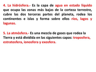 4. La hidrósfera.- Es la capa de agua en estado líquido
que ocupa las zonas más bajas de la corteza terrestre,
cubre las dos terceras partes del planeta, rodea los
continentes e islas y forma sobre ellos ríos, lagos y
lagunas.
5. La atmósfera.- Es una mezcla de gases que rodea la
Tierra y está dividida en las siguientes capas: troposfera,
estratosfera, ionosfera y exosfera.
 
