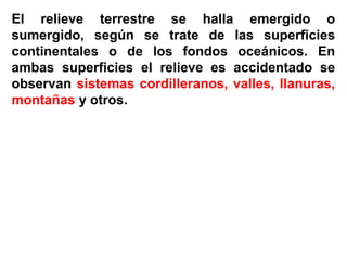 El relieve terrestre se halla emergido o
sumergido, según se trate de las superficies
continentales o de los fondos oceánicos. En
ambas superficies el relieve es accidentado se
observan sistemas cordilleranos, valles, llanuras,
montañas y otros.
 