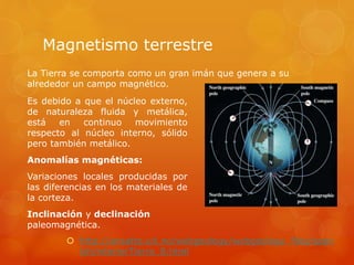 Magnetismo terrestre
 http://ansatte.uit.no/webgeology/webgeology_files/span
ish/interiorTierra_8.html
La Tierra se comporta como un gran imán que genera a su
alrededor un campo magnético.
Es debido a que el núcleo externo,
de naturaleza fluida y metálica,
está en continuo movimiento
respecto al núcleo interno, sólido
pero también metálico.
Anomalías magnéticas:
Variaciones locales producidas por
las diferencias en los materiales de
la corteza.
Inclinación y declinación
paleomagnética.
 