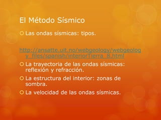 El Método Sísmico
 Las ondas sísmicas: tipos.
http://ansatte.uit.no/webgeology/webgeolog
y_files/spanish/interiorTierra_8.html
 La trayectoria de las ondas sísmicas:
reflexión y refracción.
 La estructura del interior: zonas de
sombra.
 La velocidad de las ondas sísmicas.
 