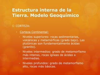 Estructura interna de la
Tierra. Modelo Geoquímico
 CORTEZA:
• Corteza Continental:
- Niveles superiores: rocas sedimentarias,
volcánicas y metamórficas (grado bajo). Las
plutónicas son fundamentalmente ácidas
(granito).
- Niveles intermedios: grado de metamorfismo
más intenso, rocas ígneas de ácidas a
intermedias.
- Niveles profundos: grado de metamorfismo
alto, rocas más básicas.
 