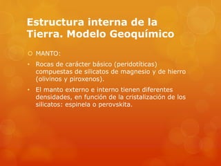 Estructura interna de la
Tierra. Modelo Geoquímico
 MANTO:
• Rocas de carácter básico (peridotíticas)
compuestas de silicatos de magnesio y de hierro
(olivinos y piroxenos).
• El manto externo e interno tienen diferentes
densidades, en función de la cristalización de los
silicatos: espinela o perovskita.
 