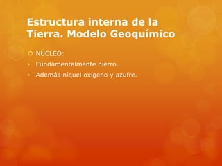 Estructura interna de la
Tierra. Modelo Geoquímico
 NÚCLEO:
• Fundamentalmente hierro.
• Además níquel oxígeno y azufre.
 