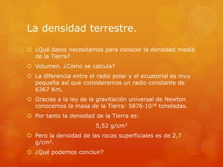 La densidad terrestre.
 ¿Qué datos necesitamos para conocer la densidad media
de la Tierra?
 Volumen. ¿Cómo se calcula?
 La diferencia entre el radio polar y el ecuatorial es muy
pequeña así que consideramos un radio constante de
6367 Km.
 Gracias a la ley de la gravitación universal de Newton
conocemos la masa de la Tierra: 5876·1018 toneladas.
 Por tanto la densidad de la Tierra es:
5,52 g/cm3
 Pero la densidad de las rocas superficiales es de 2,7
g/cm3.
 ¿Qué podemos concluir?
 