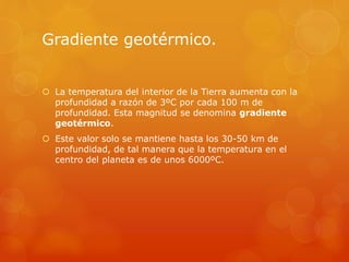 Gradiente geotérmico.
 La temperatura del interior de la Tierra aumenta con la
profundidad a razón de 3ºC por cada 100 m de
profundidad. Esta magnitud se denomina gradiente
geotérmico.
 Este valor solo se mantiene hasta los 30-50 km de
profundidad, de tal manera que la temperatura en el
centro del planeta es de unos 6000ºC.
 