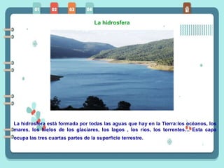 La hidrosfera
La hidrosfera está formada por todas las aguas que hay en la Tierra:los océanos, los
mares, los hielos de los glaciares, los lagos , los ríos, los torrentes… Esta capa
ocupa las tres cuartas partes de la superficie terrestre.
 
