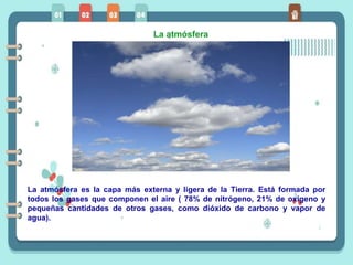 La atmósfera
La atmósfera es la capa más externa y ligera de la Tierra. Está formada por
todos los gases que componen el aire ( 78% de nitrógeno, 21% de oxígeno y
pequeñas cantidades de otros gases, como dióxido de carbono y vapor de
agua).
 