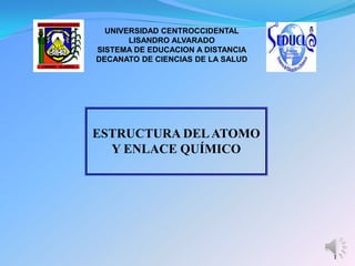 UNIVERSIDAD CENTROCCIDENTAL
       LISANDRO ALVARADO
SISTEMA DE EDUCACION A DISTANCIA
DECANATO DE CIENCIAS DE LA SALUD




ESTRUCTURA DEL ATOMO
  Y ENLACE QUÍMICO




                                   1
 