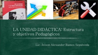 LA UNIDAD DIDÁCTICA: Estructura
y objetivos Pedagógicos
Lic. Jeison Alexander Ramos Sepúlveda
 