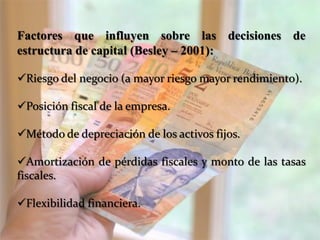Factores que influyen sobre las decisiones de
estructura de capital (Besley – 2001):
Riesgo del negocio (a mayor riesgo mayor rendimiento).
Posición fiscal de la empresa.
Método de depreciación de los activos fijos.
Amortización de pérdidas fiscales y monto de las tasas
fiscales.
Flexibilidad financiera.
 