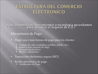 ¿Qué dispositivos, herramientas o tecnología necesitamos para  arrancar el negocio de C.E.? Mecanismos de Pago:  Elegir una o más formas de pago para los clientes Tarjetas de cinta magnética (crédito, debito, etc.) Smart Cards (tarjetas de chip) Cheques electrónicos Efectivo electrónico Transacción electrónica segura (SET) Recibo electrónico de pago Certificados de Pago 